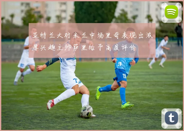 亚特兰大对米兰中场里奇表现出浓厚兴趣主帅萨里给予高度评价