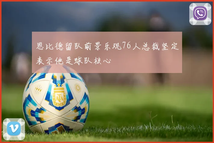 恩比德留队前景乐观76人总裁坚定表示他是球队核心