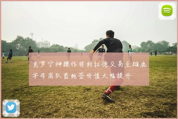 克罗宁神操作将利拉德交易至雄鹿字母离队首轮签价值大幅提升