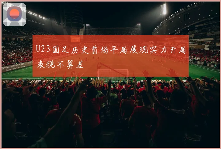 U23国足历史首场平局展现实力开局表现不算差