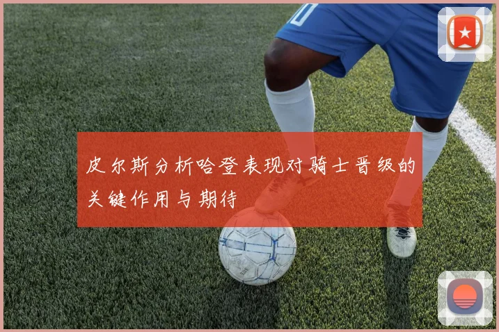 皮尔斯分析哈登表现对骑士晋级的关键作用与期待