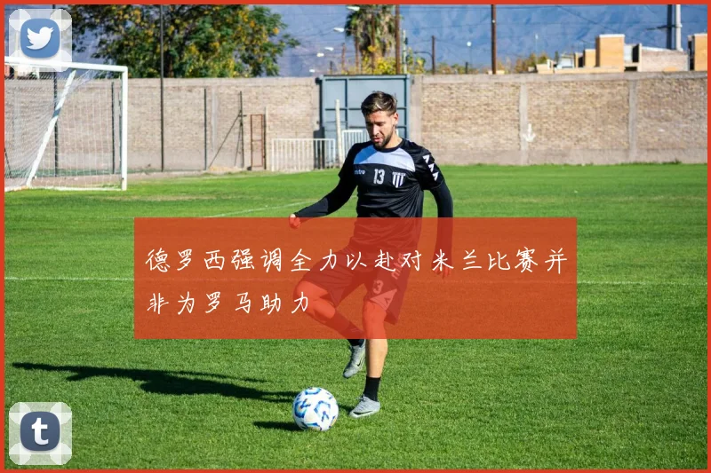 德罗西强调全力以赴对米兰比赛并非为罗马助力