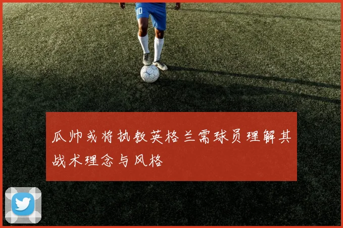 瓜帅或将执教英格兰需球员理解其战术理念与风格
