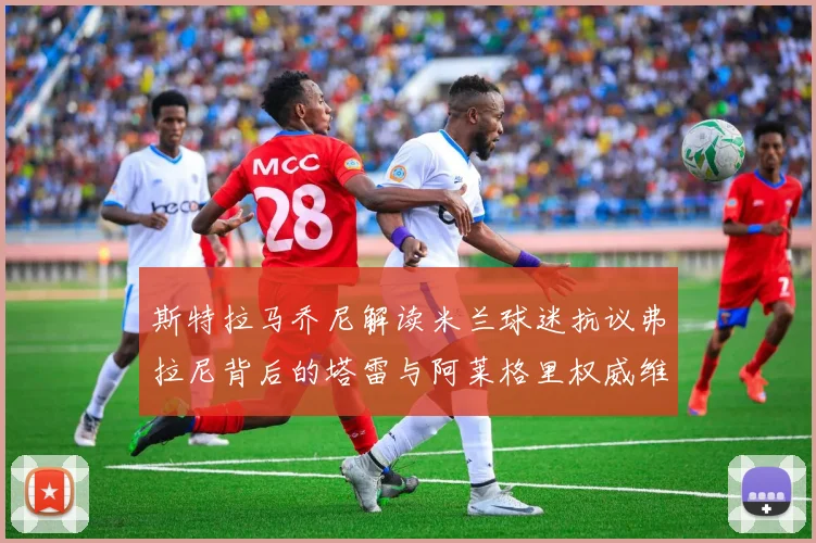 斯特拉马乔尼解读米兰球迷抗议弗拉尼背后的塔雷与阿莱格里权威维护