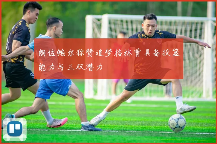 朗佐鲍尔称赞追梦格林曾具备投篮能力与三双潜力