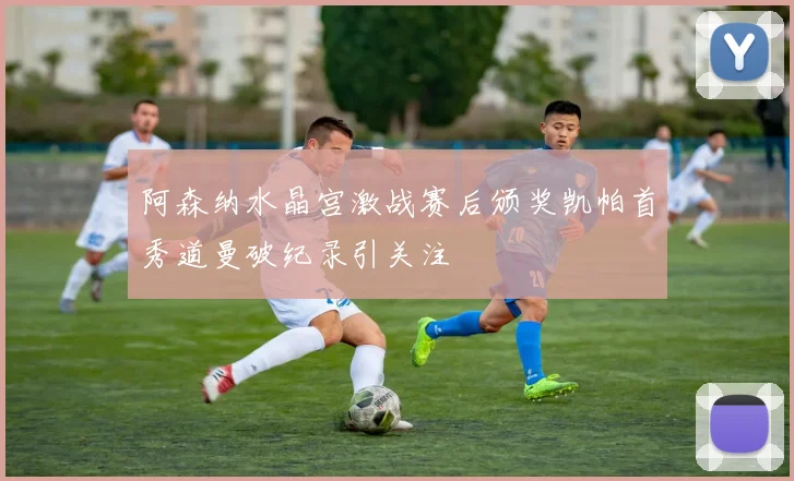 阿森纳水晶宫激战赛后颁奖凯帕首秀道曼破纪录引关注