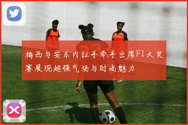 梅西与安东内拉手牵手出席F1大奖赛展现超强气场与时尚魅力