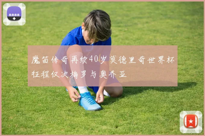 魔笛传奇再续40岁莫德里奇世界杯征程仅次梅罗与奥乔亚